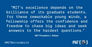 "MIT's excellence depends on the brilliance of its graduate students. For these remarkable young minds, a fellowship offers the confidence and freedom to chase big ideas and seek answers to the hardest questions." —MIT President L. Rafael Reif